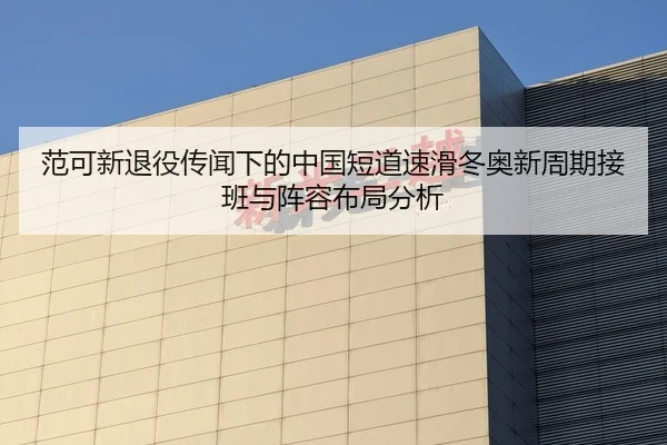 范可新退役传闻下的中国短道速滑冬奥新周期接班与阵容布局分析