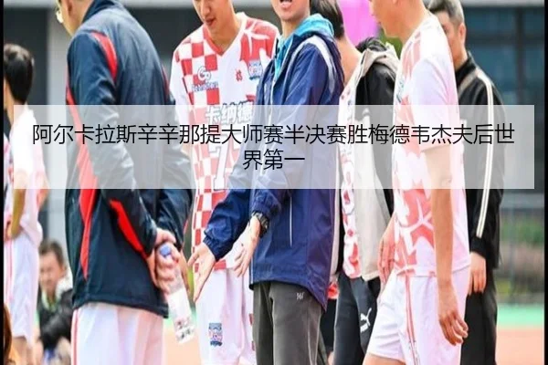 阿尔卡拉斯辛辛那提大师赛半决赛胜梅德韦杰夫后世界第一