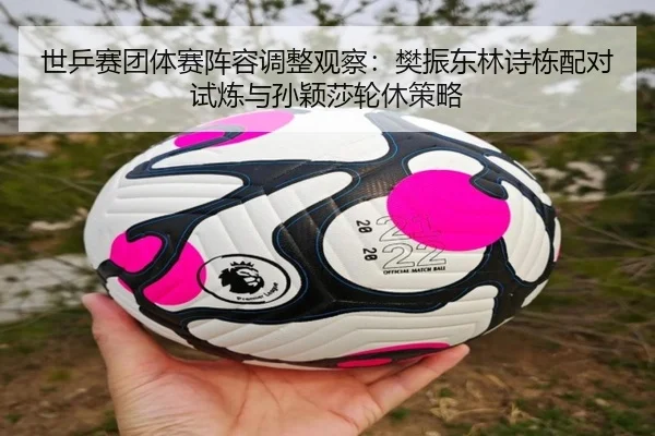 世乒赛团体赛阵容调整观察：樊振东林诗栋配对试炼与孙颖莎轮休策略